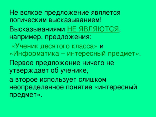Не всякое предложение является логическим высказыванием! Высказываниями НЕ ЯВЛЯЮТСЯ , например, предложения:  «Ученик десятого класса» и «Информатика – интересный предмет» . Первое предложение ничего не утверждает об ученике, а второе использует слишком неопределенное понятие «интересный предмет». 