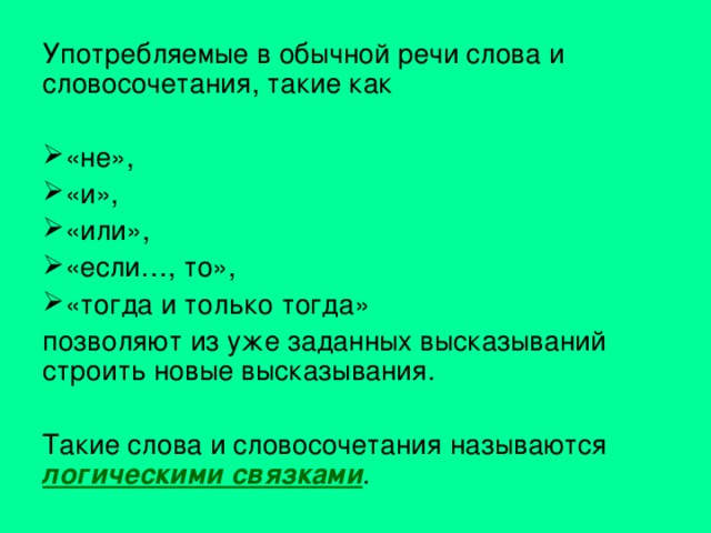 Употребляемые в обычной речи слова и словосочетания, такие как «не», «и», «или», «если…, то», «тогда и только тогда» позволяют из уже заданных высказываний строить новые высказывания. Такие слова и словосочетания называются логическими связками . 