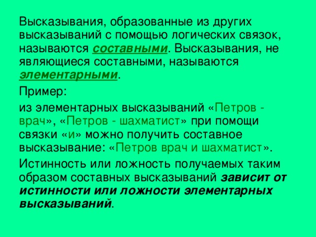 Высказывания, образованные из других высказываний с помощью логических связок, называются составными . Высказывания, не являющиеся составными, называются элементарными . Пример: из элементарных высказываний « Петров - врач », « Петров - шахматист » при помощи связки « и » можно получить составное высказывание: « Петров врач и шахматист ». Истинность или ложность получаемых таким образом составных высказываний зависит от истинности или ложности элементарных высказываний . 