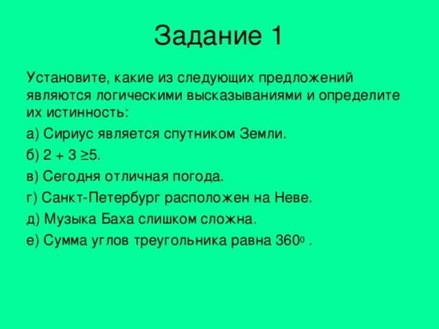 Задание 1 Установите, какие из следующих предложений являются логическими высказываниями и определите их истинность: а) Сириус является спутником Земли. б) 2 + 3 ≥5. в) Сегодня отличная погода. г) Санкт-Петербург расположен на Неве. д) Музыка Баха слишком сложна. е) Сумма углов треугольника равна 360 0 . 