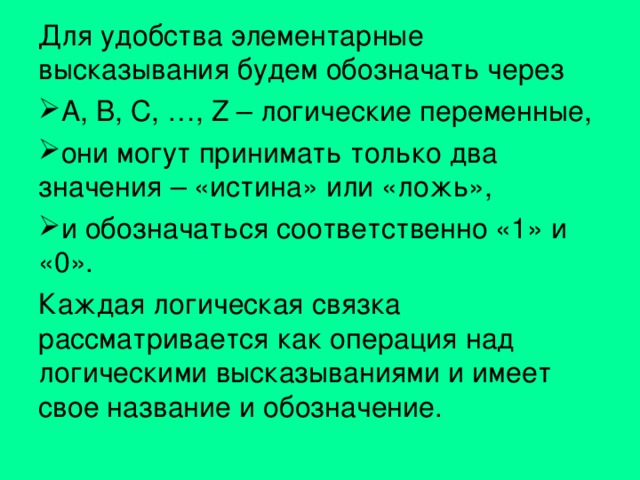 Для удобства элементарные высказывания будем обозначать через A, B, C, …, Z – логические переменные, они могут принимать только два значения – «истина» или «ложь», и обозначаться соответственно «1» и «0». Каждая логическая связка рассматривается как операция над логическими высказываниями и имеет свое название и обозначение. 