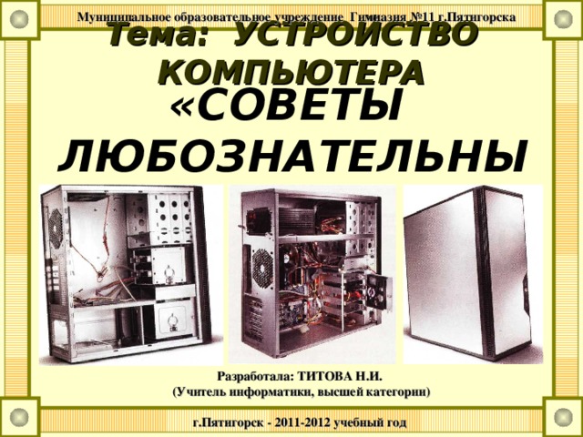  Муниципальное образовательное учреждение Гимназия №11 г.Пятигорска Тема: УСТРОЙСТВО КОМПЬЮТЕРА «СОВЕТЫ  ЛЮБОЗНАТЕЛЬНЫМ» Разработала: ТИТОВА Н.И. (Учитель информатики, высшей категории)  г.Пятигорск - 2011-2012 учебный год   