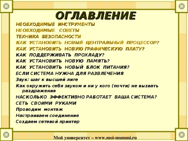 ОГЛАВЛЕНИЕ НЕОБХОДИМЫЕ  ИНСТРУМЕНТЫ НЕОБХОДИМЫЕ   СОВЕТЫ ТЕХНИКА  БЕЗОПАСНОСТИ КАК  УСТАНОВИТЬ  НОВЫЙ  ЦЕНТРАЛЬНЫЙ  ПРОЦЕССОР? КАК  УСТАНОВИТЬ  НОВУЮ ГРАФИЧЕСКУЮ  ПЛАТУ? КАК ПОДДЕРЖИВАТЬ ПРОХЛАДУ? КАК УСТАНОВИТЬ НОВУЮ ПАМЯТЬ? КАК УСТАНОВИТЬ НОВЫЙ БЛОК ПИТАНИЯ? ЕСЛИ СИСТЕМА НУЖНА ДЛЯ РАЗВЛЕЧЕНИЯ Звук: шаг к высшей лиге Как окружить себя звуком и ни у кого (почти) не вызвать раздражения НАСКОЛЬКО ЭФФЕКТИВНО РАБОТАЕТ ВАША СИСТЕМА? СЕТЬ СВОИМИ РУКАМИ Проводим монтаж Настраиваем соединение Создаем сетевой принтер Мой университет – www . moi - mummi . ru  