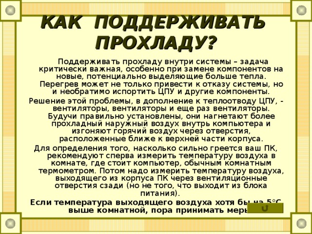КАК ПОДДЕРЖИВАТЬ ПРОХЛАДУ?  Поддерживать прохладу внутри системы – задача критически важная, особенно при замене компонентов на новые, потенциально выделяющие больше тепла. Перегрев может не только привести к отказу системы, но и необратимо испортить ЦПУ и другие компоненты. Решение этой проблемы, в дополнение к теплоотводу ЦПУ, - вентиляторы, вентиляторы и еще раз вентиляторы. Будучи правильно установлены, они нагнетают более прохладный наружный воздух внутрь компьютера и изгоняют горячий воздух через отверстия, расположенные ближе к верхней части корпуса. Для определения того, насколько сильно греется ваш ПК, рекомендуют сперва измерить температуру воздуха в комнате, где стоит компьютер, обычным комнатным термометром. Потом надо измерить температуру воздуха, выходящего из корпуса ПК через вентиляционные отверстия сзади (но не того, что выходит из блока питания). Если температура выходящего воздуха хотя бы на 5°С выше комнатной, пора принимать меры. 