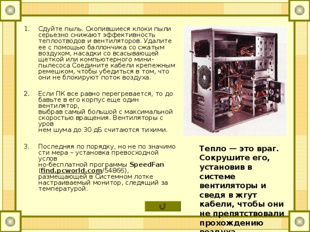 Сдуйте пыль. Скопившиеся клоки пыли  серьезно снижают эффективность теплоотводов и вентиляторов. Удалите ее с помощью баллончика со сжатым воздухом, насадки со всасывающей щеткой или компьютерного мини-пылесоса Соедините кабели крепежным ремешком, чтобы убедиться в том, что они не блокируют поток воздуха.  Если ПК все равно перегревается, то до­  бавьте в его корпус еще один вентилятор,  выбрав самый большой с максимальной  скоростью вращения. Вентиляторы с уров­  нем шума до 30 дБ считаются тихими.  Последняя по порядку, но не по значимо­  сти мера – установка превосходной услов­  но-бесплатной программы SpeedFan ( find . pcworld . com /54866), размещающей в Системном лотке настраиваемый монитор, следящий за температурой. Тепло — это враг. Сокрушите его, установив в системе вентиляторы и сведя в жгут кабели, чтобы они не препятствовали прохождению воздуха  