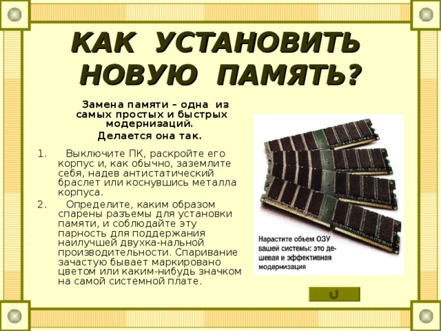 КАК УСТАНОВИТЬ НОВУЮ ПАМЯТЬ?  Замена памяти – одна из самых простых и быстрых модернизаций.  Делается она так.  1. Выключите ПК, раскройте его корпус и, как обычно, заземлите себя, надев антистатический браслет или коснувшись металла корпуса. 2. Определите, каким образом спарены разъемы для установки памяти, и соблюдайте эту парность для поддержания наилучшей двухка-нальной производительности. Спаривание зачастую бывает маркировано цветом или каким-нибудь значком на самой системной плате. 
