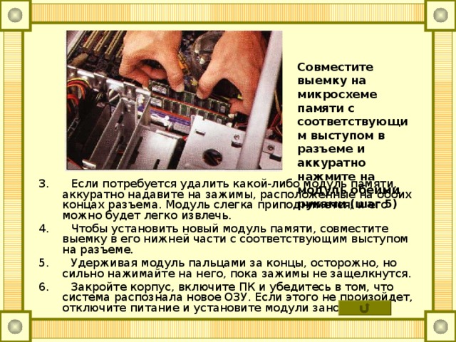 Совместите выемку на микросхеме памяти с соответствующим выступом в разъеме и аккуратно нажмите на модуль обеими руками (шаг 5) 3. Если потребуется удалить какой-либо модуль памяти, аккуратно надавите на зажимы, расположенные на обоих концах разъема. Модуль слегка приподнимется, и его можно будет легко извлечь. 4. Чтобы установить новый модуль памяти, совместите выемку в его нижней части с соответствующим выступом на разъеме. 5. Удерживая модуль пальцами за концы, осторожно, но сильно нажимайте на него, пока зажимы не защелкнутся. 6. Закройте корпус, включите ПК и убедитесь в том, что система распознала новое ОЗУ. Если этого не произойдет, отключите питание и установите модули заново. 