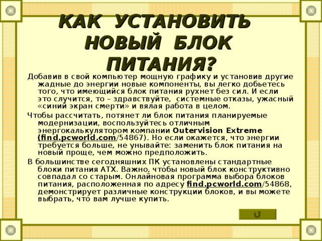 КАК УСТАНОВИТЬ  НОВЫЙ БЛОК ПИТАНИЯ? Добавив в свой компьютер мощную графику и установив другие жадные до энергии новые компоненты, вы легко добьетесь того, что имеющийся блок питания рухнет без сил. И если это случится, то – здравствуйте, системные отказы, ужасный «синий экран смерти» и вялая работа в целом. Чтобы рассчитать, потянет ли блок питания планируемые модернизации, воспользуйтесь отличным энергокалькулятором компании Outervision Extreme  ( find . pcworld . com /54867). Но если окажется, что энергии требуется больше, не унывайте: заменить блок питания на новый проще, чем можно предположить. В большинстве сегодняшних ПК установлены стандартные блоки питания АТХ. Важно, чтобы новый блок конструктивно совпадал со старым. Онлайновая программа выбора блоков питания, расположенная по адресу find . pcworld . com /54868, демонстрирует различные конструкции блоков, и вы можете выбрать, что вам лучше купить. 