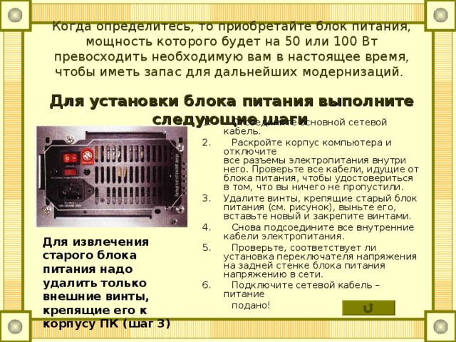 Когда определитесь, то приобретайте блок питания, мощность которого будет на 50 или 100 Вт превосходить необходимую вам в настоящее время, чтобы иметь запас для дальнейших модернизаций.    Для установки блока питания выполните следующие шаги  1. Отсоедините основной сетевой кабель. 2. Раскройте корпус компьютера и отключите  все разъемы электропитания внутри него. Проверьте все кабели, идущие от блока питания, чтобы удостовериться в том, что вы ничего не пропустили. 3.  Удалите винты, крепящие старый блок питания (см. рисунок), выньте его, вставьте новый и закрепите винтами. 4. Снова подсоедините все внутренние кабели электропитания. 5. Проверьте, соответствует ли установка переключателя напряжения на задней стенке блока питания напряжению в сети. 6. Подключите сетевой кабель – питание  подано! Для извлечения старого блока питания надо удалить только внешние винты, крепящие его к корпусу ПК (шаг 3) 