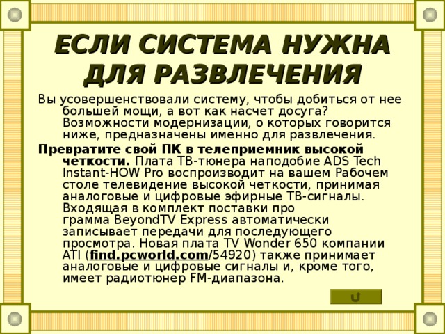 ЕСЛИ СИСТЕМА НУЖНА ДЛЯ РАЗВЛЕЧЕНИЯ Вы усовершенствовали систему, чтобы добиться от нее большей мощи, а вот как насчет досуга? Возможности модернизации, о которых говорится ниже, предназначены именно для развлечения. Превратите свой ПК в телеприемник высокой четкости. Плата ТВ-тюнера наподобие ADS Tech Instant - HOW Pro воспроизводит на вашем Рабочем столе телевидение высокой четкости, принимая аналоговые и цифровые эфирные ТВ-сигналы. Входящая в комплект поставки про­  грамма BeyondTV Express автоматически записывает передачи для последующего просмотра. Новая плата TV Wonder 650 компании ATI ( find . pcworld . com /54920) также принимает аналоговые и цифровые сигналы и, кроме того, имеет радиотюнер FM -диапазона. 
