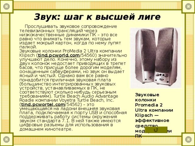 Звук: шаг к высшей лиге  Прослушивать звуковое сопровождение телевизионных трансляций через низкокачественные динамики ПК – это все равно что внимать тем звукам, которые издает мокрый картон, когда по нему лупят палкой.  Звуковые колонки ProMedia 2 Ultra компании Klipsch ( tind . pcworld . com /54560) значительно улучшают дело. Конечно, этому набору из двух колонок недостает приводящих в трепет басов, что присуще более дорогим моделям, оснащенным сабвуферами, но звук он выдает ясный и чистый. Однако вам все равно понадобится приличная звуковая плата (большинство интегрированных звуковых устройств, устанавливаемых в ПК, не соответствуют сколько нибудь серьезным требованиям). Turtle Beach Audio Advantage Roadie компании Voyetra Turtle Beach, Inc. ( tind . pcwortel . com /54562) – это умещающаяся на ладони внешняя звуковая плата, подключаемая к порту USB и способная поддерживать работу системы окружения звуком стандарта 7.1. В ней также имеются цифровые разъемы для использования в домашнем кинотеатре. Звуковые колонки Promedia 2 Ultra компании Klipsch — эффе­ктивное средство модернизации ПК   