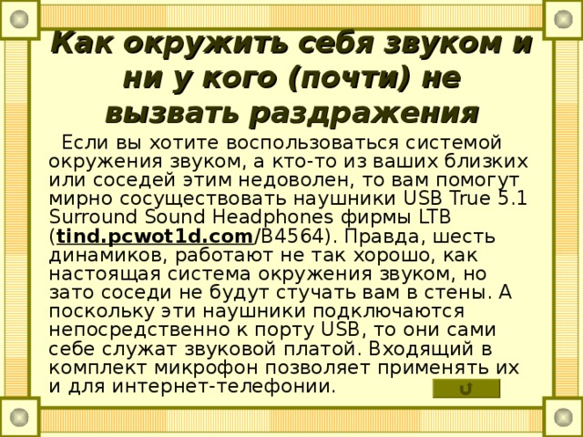 Как окружить себя звуком и ни у кого (почти) не вызвать раздражения  Если вы хотите воспользоваться системой окружения звуком, а кто-то из ваших близких или соседей этим недоволен, то вам помогут мирно сосуществовать наушники USB True 5.1 Surround Sound Headphones фирмы LTB ( tind . pcwot 1 d . com / B 4564). Правда, шесть динамиков, работают не так хорошо, как настоящая система окружения звуком, но зато соседи не будут стучать вам в стены. А поскольку эти наушники подключаются непосредственно к порту USB , то они сами себе служат звуковой платой. Входящий в комплект микрофон позволяет применять их и для интернет-телефонии. 