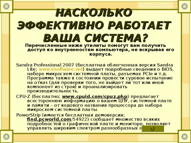 НАСКОЛЬКО ЭФФЕКТИВНО РАБОТАЕТ ВАША СИСТЕМА? Перечисленные ниже утилиты помогут вам получить доступ ко внутренностям компьютера, не вскрывая его корпуса.  Sandra Professional 2007 (бесплатная облегченная версия Sandra Lite ; www . sisoflware . net ) выдает подробные сведения о BIOS , наборе микросхем системной платы, разъемах PCIe и т.д. Программа также в состоянии провести суровое испытание на отказ (для проверки того, не выйдет ли тот или иной компонент из строя) и проанализировать производительность. CPU - Z (бесплатно; www . cpuid . com / cpuz . php ) предлагает всестороннюю информацию о вашем ЦПУ, системной плате и памяти – от кодового названия процессора до набора микросхем системной платы. PowerStrip (имеется бесплатная демоверсия; find . pcworld . com /54922) сообщает множество всяких подробностей о графической плате и мониторе, позволяет управлять широким спектром разнообразных настроек. 