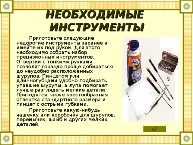 НЕОБХОДИМЫЕ ИНСТРУМЕНТЫ  Приготовьте следующие недорогие инструменты заранее и имейте их под рукой. Для этого необходимо собрать набор прецизионных инструментов. Отвертки с тонкими ручками позволят гораздо проще добираться до неудобно расположенных шурупов. Пинцетом или длинногубцами удобно подбирать упавшие шурупы, а лупа помогает лучше разглядеть мелкие детали. Пригодятся также крестообразная отвертка стандартного размера и пинцет с острыми губками.  Приготовьте какую-нибудь чашечку или коробочку для шурупов, перемычек, шайб и других мелких деталей. 