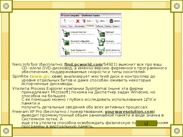 Nero InfoTool (бесплатно; find . pcworld . com /54921) выяснит все про ваш CD - и/или DVD -дисковод, а именно версию фирменного программного обеспечения, поддерживаемые скорости и типы носителей. SpinRite ( www . grc . com ) анализирует жесткий диск и контроллер до уровня отдельных битов и даже способен оживить некоторые испорченные дисководы. Утилита Process Explorer компании Sysinternal (ныне эта фирма принадлежит Microsoft ) похожа на Диспетчер задач Windows , но способна на большее.  С ее помощью можно глубоко исследовать использование ЦПУ и памяти и  получить детальные сведения обо всех активных процессах. Freeram XP Pro (бесплатно / пожертвования; yourwaresolution . com ) выводит промежуточный объем занимаемой памяти в виде значка в Системном лотке. А  еще эта утилита способна освобождать физическую память, вытесняя программы в виртуальную память. 