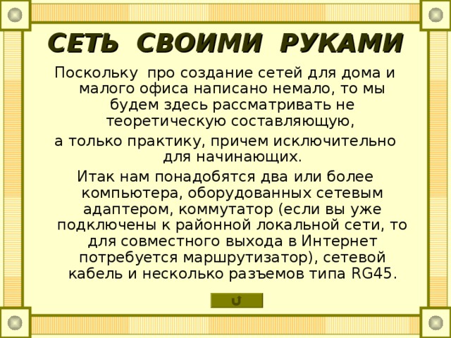 СЕТЬ СВОИМИ РУКАМИ Поскольку про создание сетей для дома и малого офиса написано немало, то мы будем здесь рассматривать не теоретическую составляющую, а только практику, причем исключительно для начинающих. Итак нам понадобятся два или более компьютера, оборудованных сетевым адаптером, коммутатор (если вы уже подключены к районной локальной сети, то для совместного выхода в Интернет потребуется маршрутизатор), сетевой кабель и несколько разъемов типа RG45 . 