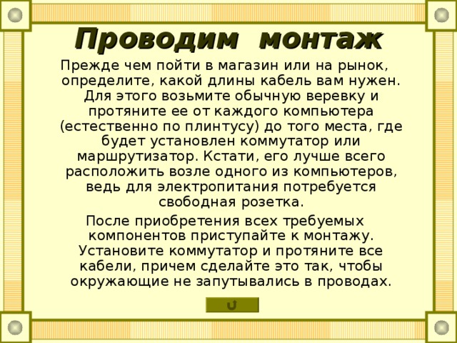Проводим монтаж Прежде чем пойти в магазин или на рынок, определите, какой длины кабель вам нужен. Для этого возьмите обычную веревку и протяните ее от каждого компьютера (естественно по плинтусу) до того места, где будет установлен коммутатор или маршрутизатор. Кстати, его лучше всего расположить возле одного из компьютеров, ведь для электропитания потребуется свободная розетка. После приобретения всех требуемых компонентов приступайте к монтажу. Установите коммутатор и протяните все кабели, причем сделайте это так, чтобы окружающие не запутывались в проводах. 