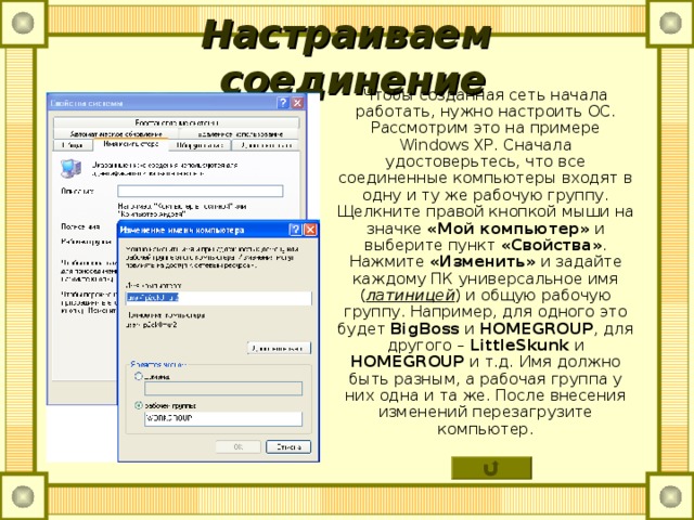 Настраиваем соединение Чтобы созданная сеть начала работать, нужно настроить ОС. Рассмотрим это на примере Windows XP . Сначала удостоверьтесь, что все соединенные компьютеры входят в одну и ту же рабочую группу. Щелкните правой кнопкой мыши на значке «Мой компьютер» и выберите пункт «Свойства» . Нажмите «Изменить» и задайте каждому ПК универсальное имя ( латиницей ) и общую рабочую группу. Например, для одного это будет BigBoss и  HOMEGROUP , для другого – LittleSkunk  и HOMEGROUP и т.д. Имя должно быть разным, а рабочая группа у них одна и та же. После внесения изменений перезагрузите компьютер. 
