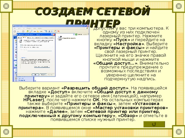 СОЗДАЕМ СЕТЕВОЙ ПРИНТЕР Допустим у вас три компьютера. К одному из них подключен лазерный принтер. Нажмите кнопку «Пуск» и перейдите на вкладку «Настройка» . Выберите «Принтеры и факсы» и найдите свой лазерный принтер. Щелкните на его значке правой кнопкой мыши и нажмите «Общий доступ…» . Внимательно прочтите предупреждение о возможных последствиях и уверенно щелкните на подчеркнутую надпись. Выберите вариант «Разрешить общий доступ» . На появившейся вкладке «Доступ» включите «Общий доступ к данному принтеру» и задайте его сетевое имя (латиницей), например HPLaserJ , после чего нажмите ОК . На остальных компьютерах также выберите «Принтеры и факсы» , затем «Установка принтера» . В появившемся окне «Мастер установки принтеров» нажмите «Далее» , затем «Сетевой принтер или принтер, подключенный к другому компьютеру» , «Обзор» и отметьте в появившемся списке нужный принтер. 