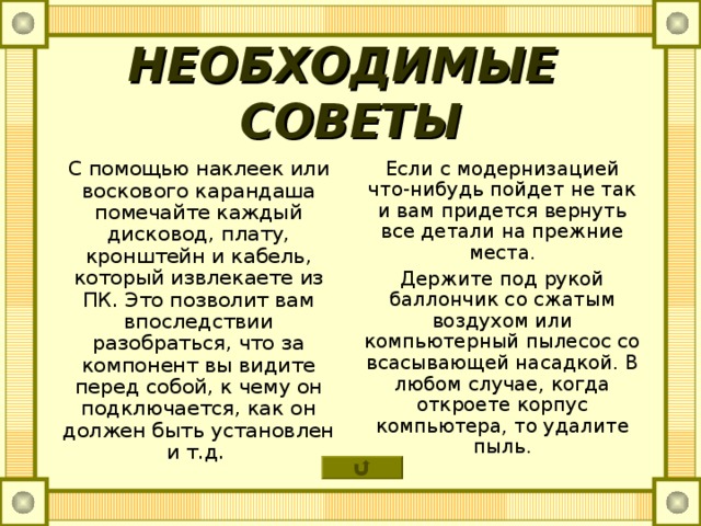 НЕОБХОДИМЫЕ СОВЕТЫ С помощью наклеек или воскового карандаша помечайте каждый дисковод, плату, кронштейн и кабель, который извлекаете из ПК. Это позволит вам впоследствии разобраться, что за компонент вы видите перед собой, к чему он подключается, как он должен быть установлен и т.д. Если с модернизацией что-нибудь пойдет не так и вам придется вернуть все детали на прежние места. Держите под рукой баллончик со сжатым воздухом или компьютерный пылесос со всасывающей насадкой. В любом случае, когда откроете корпус компьютера, то удалите пыль. 