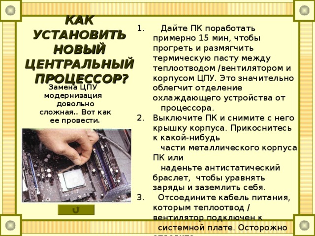 КАК УСТАНОВИТЬ НОВЫЙ  ЦЕНТРАЛЬНЫЙ ПРОЦЕССОР? 1. Дайте ПК поработать примерно 15 мин, чтобы прогреть и размягчить термическую пасту между теплоотводом /вентилятором и корпусом ЦПУ. Это значительно облегчит отделение охлаждающего устройства от  процессора. Выключите ПК и снимите с него крышку корпуса. Прикоснитесь к какой-нибудь  части металлического корпуса ПК или  наденьте антистатический браслет, чтобы уравнять заряды и заземлить себя. 3. Отсоедините кабель питания, которым теплоотвод / вентилятор подключен к  системной плате. Осторожно отделите  теплоотвод/вентилятор от ЦПУ. Некоторые типы теплоотводов удерживаются рычажком, другие закрепляются шурупами, а есть и такие, что прикреплены зажимами непосредственно к процессорному разъему.  Замена ЦПУ модернизация довольно сложная.. Вот как ее провести. 