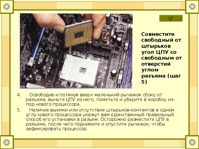 Совместите свободный от штырьков угол ЦПУ со свободным от отверстий углом разъема (шаг 5) 4. Освободив и потянув вверх маленький рычажок сбоку от разъема, выньте ЦПУ из него, пометьте и уберите в коробку из-под нового процессора. 5. Наличие выемки или отсутствие штырьков-контактов в одном углу нового процессора укажут вам единственный правильный способ его установки в разъем. Осторожно разместите ЦПУ в разъеме, после чего поднимите и опустите рычажок, чтобы зафиксировать процессор. 