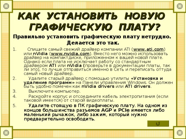 КАК УСТАНОВИТЬ НОВУЮ  ГРАФИЧЕСКУЮ ПЛАТУ? Правильно установить графическую плату нетрудно. Делается это так. 1.  Спишите самый свежий драйвер компании ATI ( www . ati . com ) или nVidia  ( www . nvidia . com ). Вместо него можно использовать драйвер на компактдиске, приложенном к вашей новой плате. Однако если плата не исключает работу со стандартным драйвером ATI  или nVidia ( проверьте в документации платы, так ли это), то лучше отправиться именно в Сеть и переписать оттуда самый новый драйвер. 2. Удалите старый драйвер с помощью утилиты «Установка и удаление программ» на Панели управления Windows . Он должен быть удобно помечен как nVidia drivers  или ATI drivers . 3. Выключите компьютер. 4. Раскройте корпус и отсоедините кабель электропитания (если таковой имеется) от старой видеоплаты. 5. Удалите стоящую в ПК графическую плату. На одном из концов большинства разъемов AGP  и PCIe  имеется либо маленький рычажок, либо зажим, который нужно предварительно освободить. 