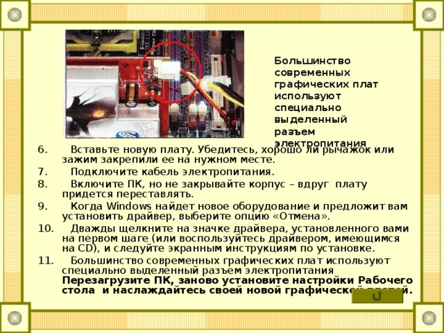 Большинство современных графических плат используют специально выделенный разъем электропитания  6. Вставьте новую плату. Убедитесь, хорошо ли рычажок или зажим закрепили ее на нужном месте. 7. Подключите кабель электропитания. 8. Включите ПК, но не закрывайте корпус – вдруг плату придется переставлять. 9. Когда Windows найдет новое оборудование и предложит вам установить драйвер, выберите опцию «Отмена». 10. Дважды щелкните на значке драйвера, установленного вами на первом шаге (или воспользуйтесь драйвером, имеющимся на CD ), и следуйте экранным инструкциям по установке. 11. Большинство современных графических плат используют специально выделенный разъем электропитания  Перезагрузите ПК, заново установите настройки Рабочего стола и наслаждайтесь своей новой графической платой.  