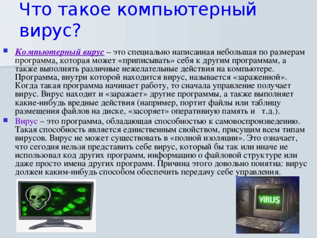 Что такое компьютерный вирус?   Компьютерный вирус – это специально написанная небольшая по размерам программа, которая может «приписывать» себя к другим программам, а также выполнять различные нежелательные действия на компьютере. Программа, внутри которой находится вирус, называется «зараженной». Когда такая программа начинает работу, то сначала управление получает вирус. Вирус находит и «заражает» другие программы, а также выполняет какие-нибудь вредные действия (например, портит файлы или таблицу размещения файлов на диске, «засоряет» оперативную память и   т.д.). Вирус – это программа, обладающая способностью к самовоспроизведению. Такая способность является единственным свойством, присущим всем типам вирусов. Вирус не может существовать в «полной изоляции». Это означает, что сегодня нельзя представить себе вирус, который бы так или иначе не использовал код других программ, информацию о файловой структуре или даже просто имена других программ. Причина этого довольно понятна: вирус должен каким-нибудь способом обеспечить передачу себе управления.    