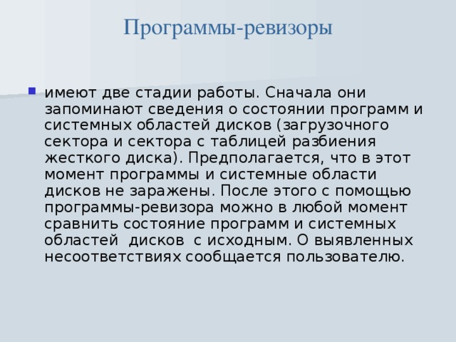 Программы-ревизоры имеют две стадии работы. Сначала они запоминают сведения о состоянии программ и системных областей дисков (загрузочного сектора и сектора с таблицей разбиения жесткого диска). Предполагается, что в этот момент программы и системные области дисков не заражены. После этого с помощью программы-ревизора можно в любой момент сравнить состояние программ и системных областей  дисков  с исходным. О выявленных несоответствиях сообщается пользователю.     