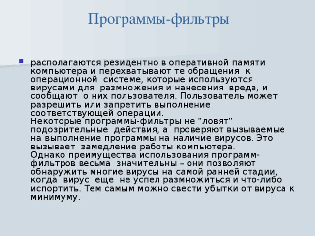Программы-фильтры располагаются резидентно в оперативной памяти компьютера и перехватывают те обращения  к  операционной  системе, которые используются вирусами для  размножения и нанесения  вреда, и сообщают  о них пользователя. Пользователь может разрешить или запретить выполнение соответствующей операции.  Некоторые программы-фильтры не 
