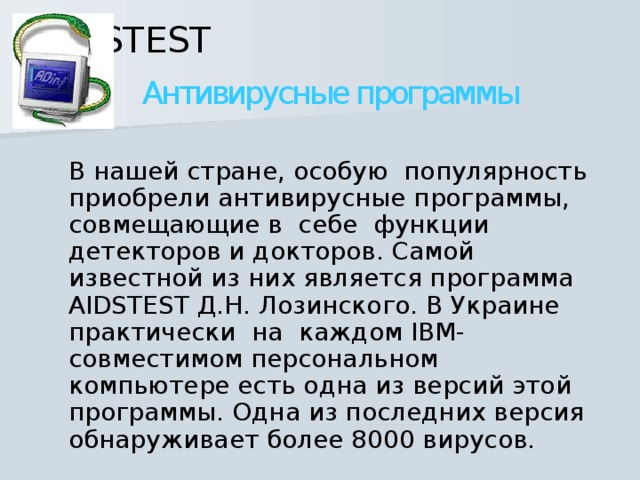 AIDSTEST   Антивирусные программы  В нашей стране, особую  популярность приобрели антивирусные программы, совмещающие в  себе  функции детекторов и докторов. Самой известной из них является программа AIDSTEST Д.Н. Лозинского. В Украине  практически  на  каждом IBM-совместимом персональном компьютере есть одна из версий этой программы. Одна из последних версия обнаруживает более 8000 вирусов. 