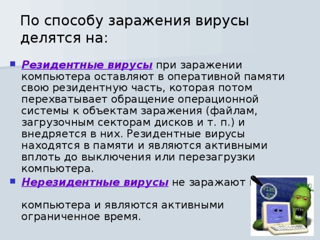По способу заражения вирусы делятся на: Резидентные вирусы при заражении компьютера оставляют в оперативной памяти свою резидентную часть, которая потом перехватывает обращение операционной системы к объектам заражения (файлам, загрузочным секторам дисков и т. п.) и внедряется в них. Резидентные вирусы находятся в памяти и являются активными вплоть до выключения или перезагрузки компьютера. Нерезидентные вирусы не заражают память компьютера и являются активными ограниченное время. 