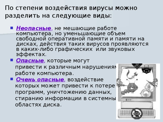 По степени воздействия вирусы можно разделить на следующие виды:   Неопасные , не мешающие работе компьютера, но уменьшающие объем свободной оперативной памяти и памяти на дисках, действия таких вирусов проявляются в каких-либо графических  или звуковых эффектах. Опасные , которые могут  привести к различным нарушениям в  работе компьютера. Очень опасные , воздействие  которых может привести к потере  программ, уничтожению данных,  стиранию информации в системных  областях диска. 