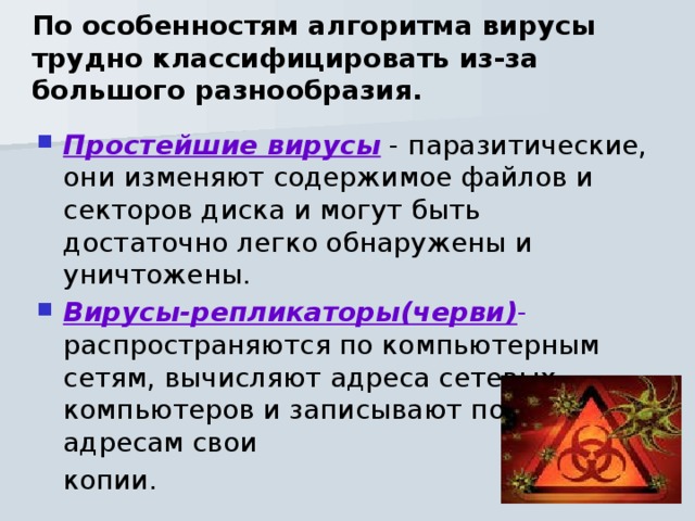 По особенностям алгоритма вирусы трудно классифицировать из-за большого разнообразия. Простейшие вирусы - паразитические, они изменяют содержимое файлов и секторов диска и могут быть достаточно легко обнаружены и уничтожены. Вирусы-репликаторы(черви) - распространяются по компьютерным сетям, вычисляют адреса сетевых компьютеров и записывают по этим адресам свои  копии. 
