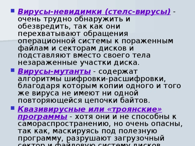 Вирусы-невидимки (стелс-вирусы) - очень трудно обнаружить и обезвредить, так как они перехватывают обращения операционной системы к пораженным файлам и секторам дисков и подставляют вместо своего тела незараженные участки диска. Вирусы-мутанты  - содержат алгоритмы шифровки-расшифровки, благодаря которым копии одного и того же вируса не имеют ни одной повторяющейся цепочки байтов. Квазивирусные или «троянские» программы - хотя они и не способны к самораспространению, но очень опасны, так как, маскируясь под полезную программу, разрушают загрузочный сектор и файловую систему дисков. 