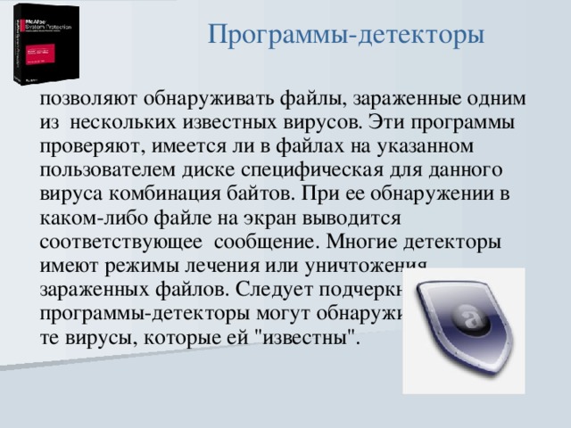Программы-детекторы позволяют обнаруживать файлы, зараженные одним из  нескольких известных вирусов. Эти программы проверяют, имеется ли в файлах на указанном пользователем диске специфическая для данного вируса комбинация байтов. При ее обнаружении в каком-либо файле на экран выводится соответствующее  сообщение. Многие детекторы имеют режимы лечения или уничтожения зараженных файлов. Следует подчеркнуть, что программы-детекторы могут обнаруживать только те вирусы, которые ей 
