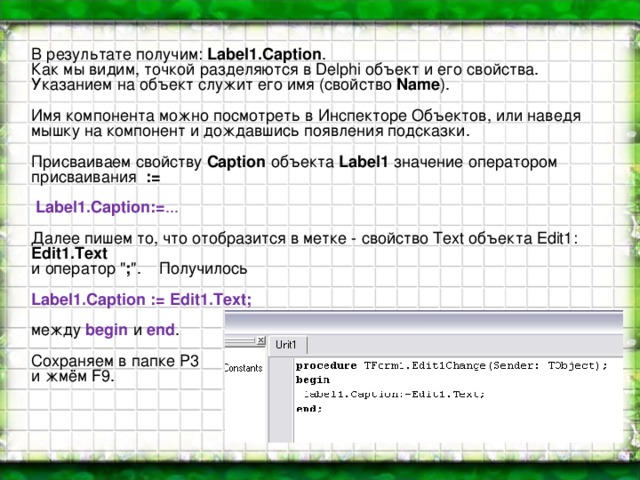 В результате получим: Label1.Caption . Как мы видим, точкой разделяются в Delphi объект и его свойства. Указанием на объект служит его имя (свойство Name ).  Имя компонента можно посмотреть в Инспекторе Объектов, или наведя мышку на компонент и дождавшись появления подсказки. Присваиваем свойству Caption объекта Label1 значение оператором присваивания :=     Label1.Caption:= ... Далее пишем то, что отобразится в метке - свойство Text объекта Edit1: Edit1.Text и оператор 
