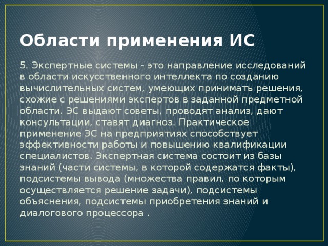 Области применения ИС 5. Экспертные системы - это направление исследований в области искусственного интеллекта по созданию вычислительных систем, умеющих принимать решения, схожие с решениями экспертов в заданной предметной области. ЭС выдают советы, проводят анализ, дают консультации, ставят диагноз. Практическое применение ЭС на предприятиях способствует эффективности работы и повышению квалификации специалистов. Экспертная система состоит из базы знаний (части системы, в которой содержатся факты), подсистемы вывода (множества правил, по которым осуществляется решение задачи), подсистемы объяснения, подсистемы приобретения знаний и диалогового процессора . 