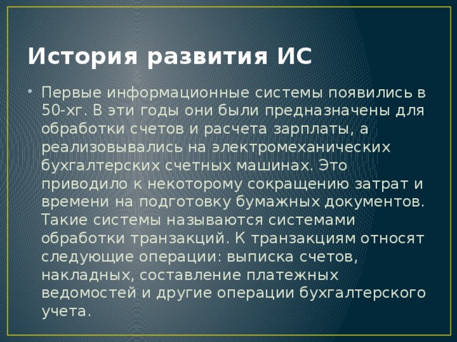 История развития ИС Первые информационные системы появились в 50-хг. В эти годы они были предназначены для обработки счетов и расчета зарплаты, а реализовывались на электромеханических бухгалтерских счетных машинах. Это приводило к некоторому сокращению затрат и времени на подготовку бумажных документов. Такие системы называются системами обработки транзакций. К транзакциям относят следующие операции: выписка счетов, накладных, составление платежных ведомостей и другие операции бухгалтерского учета. 