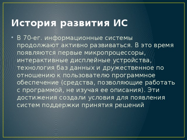 История развития ИС В 70-ег. информационные системы продолжают активно развиваться. В это время появляются первые микропроцессоры, интерактивные дисплейные устройства, технология баз данных и дружественное по отношению к пользователю программное обеспечение (средства, позволяющие работать с программой, не изучая ее описания). Эти достижения создали условия для появления систем поддержки принятия решений 