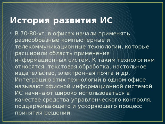 История развития ИС В 70-80-хг. в офисах начали применять разнообразные компьютерные и телекоммуникационные технологии, которые расширили область применения информационных систем. К таким технологиям относятся: текстовая обработка, настольное издательство, электронная почта и др. Интеграцию этих технологий в одном офисе называют офисной информационной системой. ИС начинают широко использоваться в качестве средства управленческого контроля, поддерживающего и ускоряющего процесс принятия решений. 