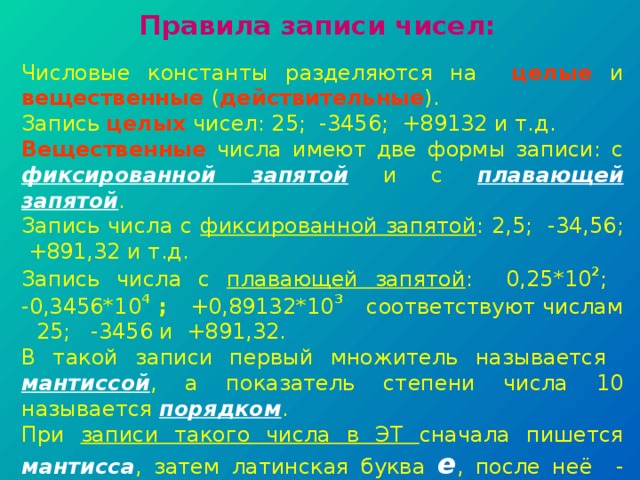 Правила записи чисел: Числовые константы разделяются на целые и вещественные ( действительные ). Запись целых чисел: 25; -3456; +89132 и т.д. Вещественные числа имеют две формы записи: с фиксированной запятой и с плавающей запятой . Запись числа с фиксированной запятой : 2,5; -34,56; +891,32 и т.д. Запись числа с плавающей запятой : 0,25*10 2 ; -0,3456*10 4 ; +0,89132*10 3  соответствуют числам  25; -3456 и +891,32. В такой записи первый множитель называется мантиссой , а показатель степени числа 10 называется порядком . При записи такого числа в ЭТ сначала пишется мантисса , затем латинская буква e , после неё - порядок : 0,25 е 2; -0,3456 е 4; +0,89132 е 3 . Такая форма записи используется для представления очень маленьких или очень больших чисел. 