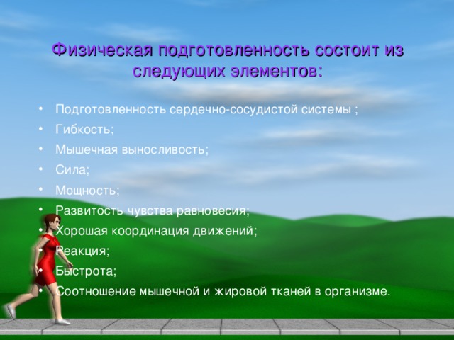 Физическая подготовленность состоит из следующих элементов: Подготовленность сердечно-сосудистой системы ; Гибкость; Мышечная выносливость; Сила; Мощность; Развитость чувства равновесия; Хорошая координация движений; Реакция; Быстрота; Соотношение мышечной и жировой тканей в организме.  