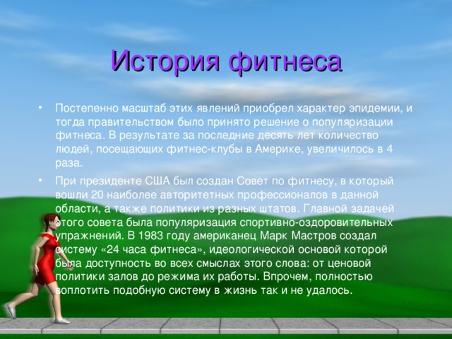 История фитнеса Постепенно масштаб этих явлений приобрел характер эпидемии, и тогда правительством было принято решение о популяризации фитнеса. В результате за последние десять лет количество людей, посещающих фитнес-клубы в Америке, увеличилось в 4 раза. При президенте США был создан Совет по фитнесу, в который вошли 20 наиболее авторитетных профессионалов в данной области, а также политики из разных штатов. Главной задачей этого совета была популяризация спортивно-оздоровительных упражнений. В 1983 году американец Марк Мастров создал систему «24 часа фитнеса», идеологической основой которой была доступность во всех смыслах этого слова: от ценовой политики залов до режима их работы. Впрочем, полностью воплотить подобную систему в жизнь так и не удалось. 