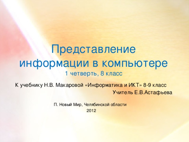   Представление информации в компьютере  1 четверть, 8 класс К учебнику Н.В. Макаровой «Информатика и ИКТ» 8-9 класс Учитель Е.В.Астафьева П. Новый Мир, Челябинской области  2012  