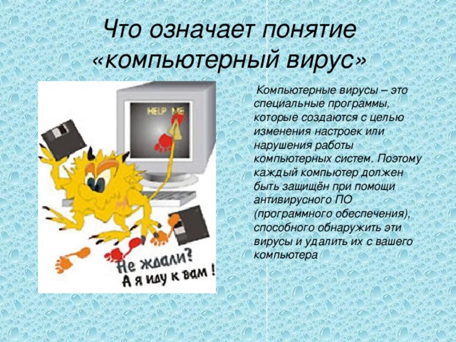 Что означает понятие «компьютерный вирус»  Компьютерные вирусы – это специальные программы, которые создаются с целью изменения настроек или нарушения работы компьютерных систем. Поэтому каждый компьютер должен быть защищён при помощи антивирусного ПО (программного обеспечения), способного обнаружить эти вирусы и удалить их с вашего компьютера  