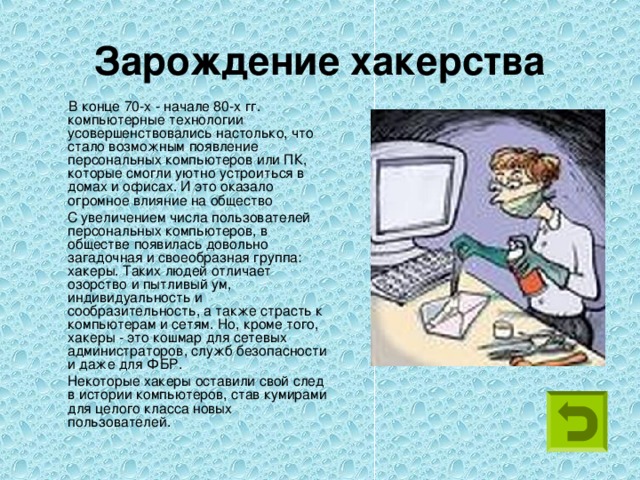 Зарождение хакерства  В конце 70-х - начале 80-х гг. компьютерные технологии усовершенствовались настолько, что стало возможным появление персональных компьютеров или ПК, которые смогли уютно устроиться в домах и офисах. И это оказало огромное влияние на общество  С увеличением числа пользователей персональных компьютеров, в обществе появилась довольно загадочная и своеобразная группа: хакеры. Таких людей отличает озорство и пытливый ум, индивидуальность и сообразительность, а также страсть к компьютерам и сетям. Но, кроме того, хакеры - это кошмар для сетевых администраторов, служб безопасности и даже для ФБР.  Некоторые хакеры оставили свой след в истории компьютеров, став кумирами для целого класса новых пользователей. 