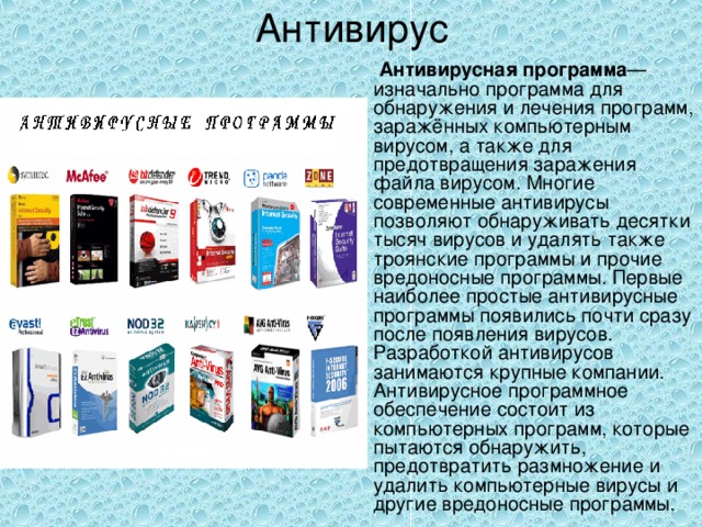 Антивирус  Антивирусная программа — изначально программа для обнаружения и лечения программ, заражённых компьютерным вирусом, а также для предотвращения заражения файла вирусом. Многие современные антивирусы позволяют обнаруживать десятки тысяч вирусов и удалять также троянские программы и прочие вредоносные программы. Первые наиболее простые антивирусные программы появились почти сразу после появления вирусов. Разработкой антивирусов занимаются крупные компании. Антивирусное программное обеспечение состоит из компьютерных программ, которые пытаются обнаружить, предотвратить размножение и удалить компьютерные вирусы и другие вредоносные программы. 