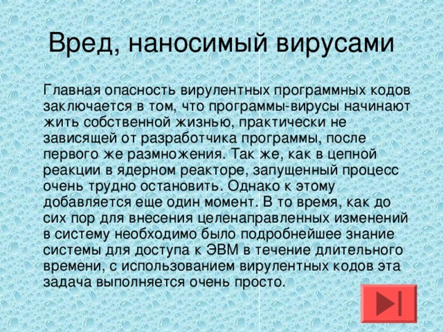 Вред, наносимый вирусами  Главная опасность вирулентных программных кодов заключается в том, что программы-вирусы начинают жить собственной жизнью, практически не зависящей от разработчика программы, после первого же размножения. Так же, как в цепной реакции в ядерном реакторе, запущенный процесс очень трудно остановить. Однако к этому добавляется еще один момент. В то время, как до сих пор для внесения целенаправленных изменений в систему необходимо было подробнейшее знание системы для доступа к ЭВМ в течение длительного времени, с использованием вирулентных кодов эта задача выполняется очень просто. 